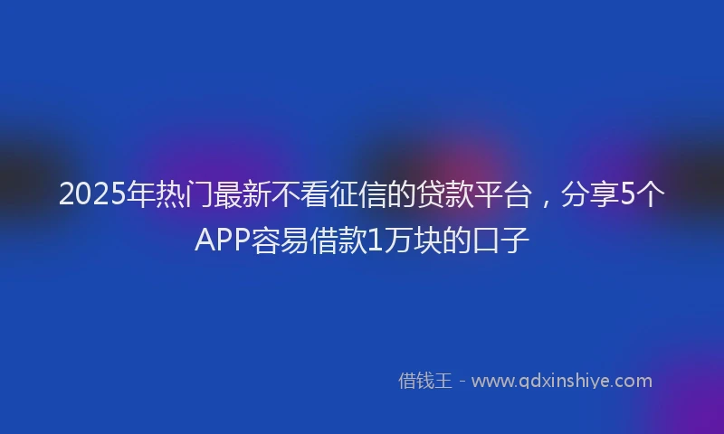 2025年热门最新不看征信的贷款平台，分享5个APP容易借款1万块的口子