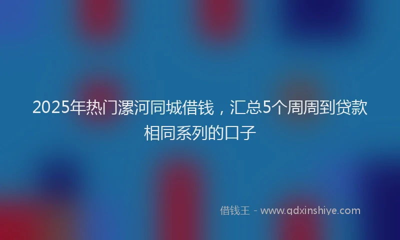 2025年热门漯河同城借钱，汇总5个周周到贷款相同系列的口子