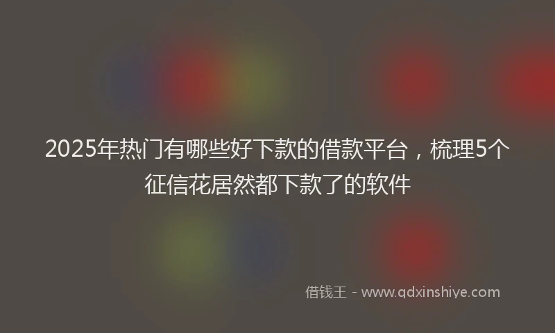 2025年热门有哪些好下款的借款平台，梳理5个征信花居然都下款了的软件