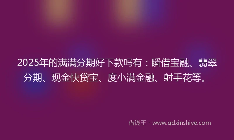 2025年的满满分期好下款吗有：瞬借宝融、翡翠分期、现金快贷宝、度小满金融、射手花等。