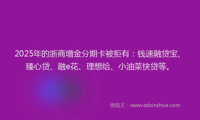 2025年的浙商增金分期卡被拒有：钱速融贷宝、臻心贷、融e花、理想给、小油菜快贷等。