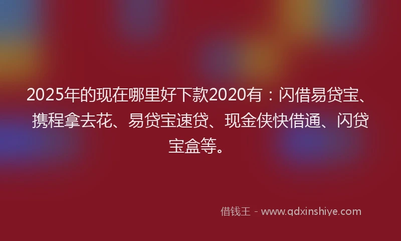 2025年的现在哪里好下款2020有：闪借易贷宝、携程拿去花、易贷宝速贷、现金侠快借通、闪贷宝盒等。