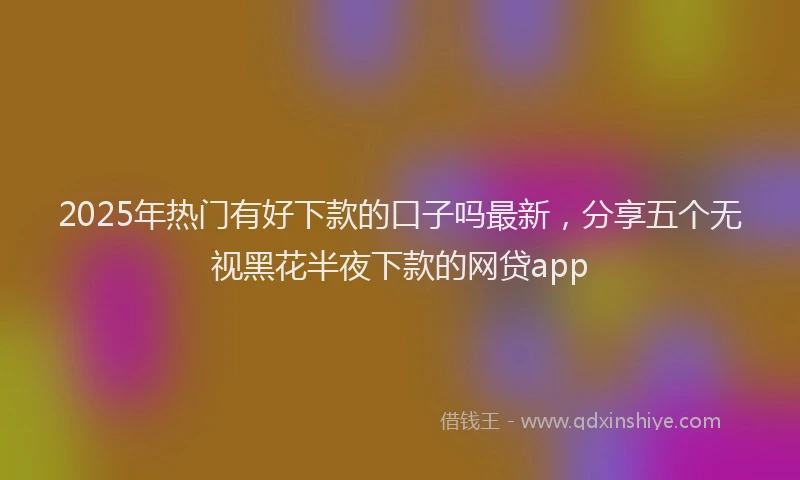 2025年热门有好下款的口子吗最新，分享五个无视黑花半夜下款的网贷app