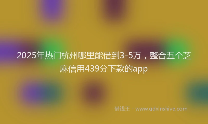 2025年热门杭州哪里能借到3-5万，整合五个芝麻信用439分下款的app