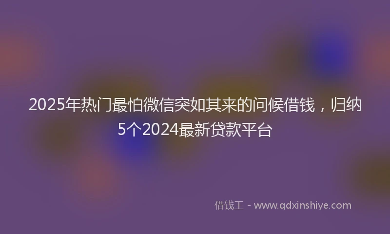 2025年热门最怕微信突如其来的问候借钱，归纳5个2024最新贷款平台