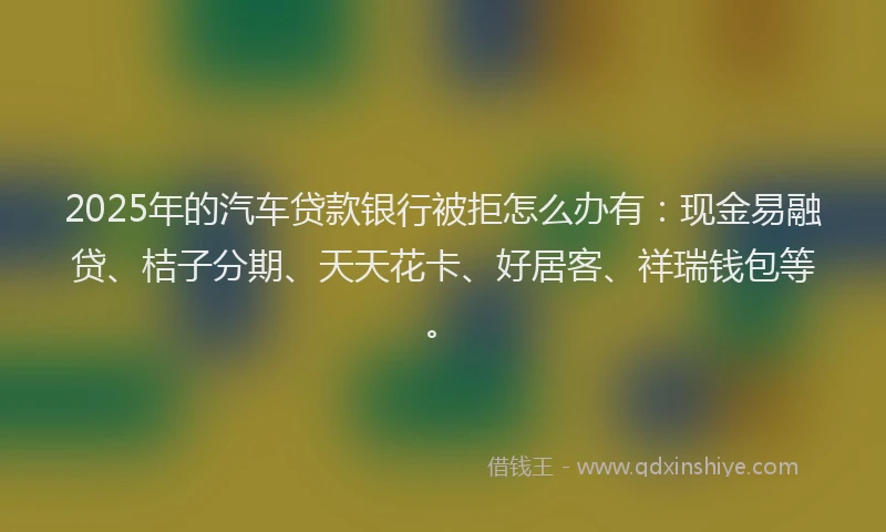 2025年的汽车贷款银行被拒怎么办有：现金易融贷、桔子分期、天天花卡、好居客、祥瑞钱包等。