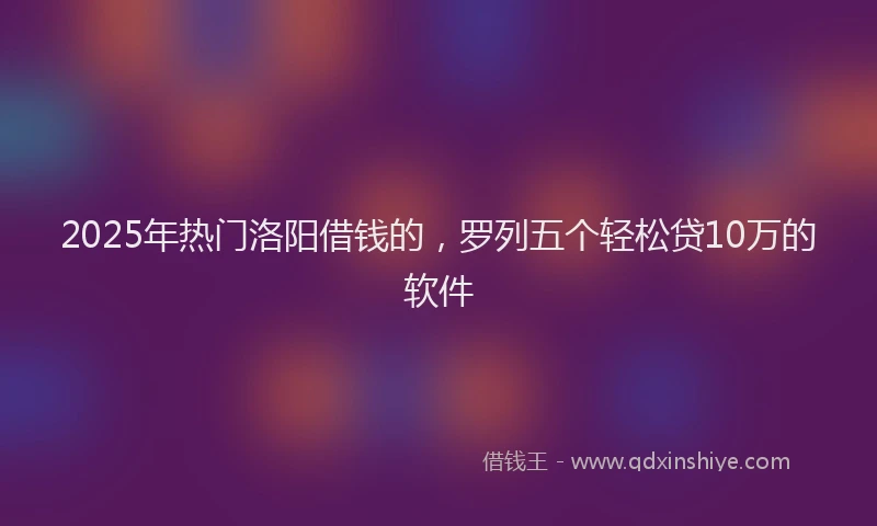 2025年热门洛阳借钱的，罗列五个轻松贷10万的软件