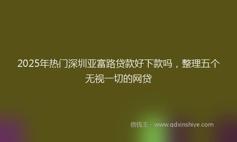 2025年热门深圳亚富路贷款好下款吗，整理五个无视一切的网贷