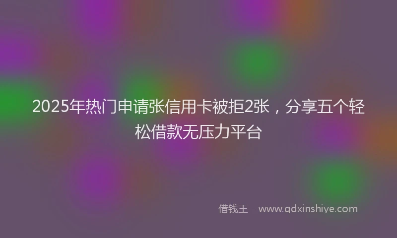 2025年热门申请张信用卡被拒2张，分享五个轻松借款无压力平台