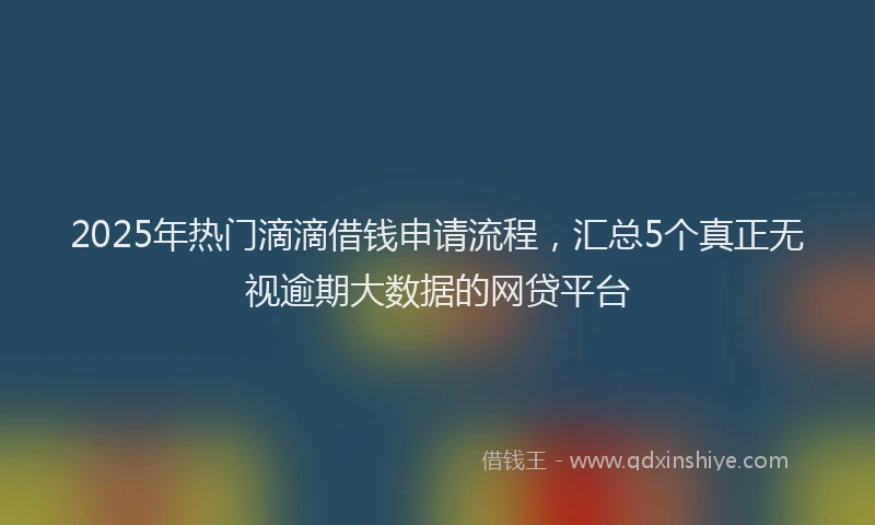 2025年热门滴滴借钱申请流程，汇总5个真正无视逾期大数据的网贷平台