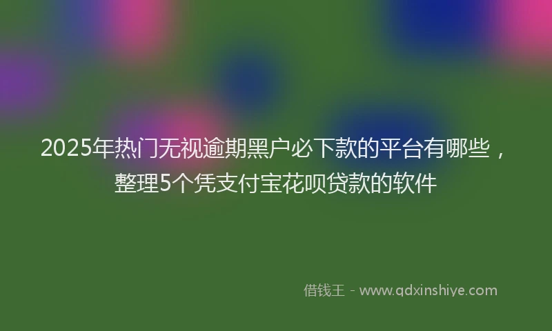 2025年热门无视逾期黑户必下款的平台有哪些，整理5个凭支付宝花呗贷款的软件