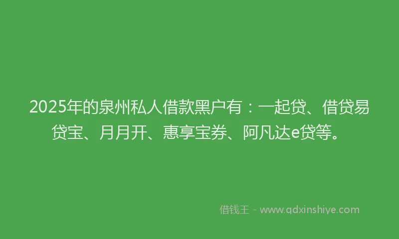 2025年的泉州私人借款黑户有：一起贷、借贷易贷宝、月月开、惠享宝券、阿凡达e贷等。