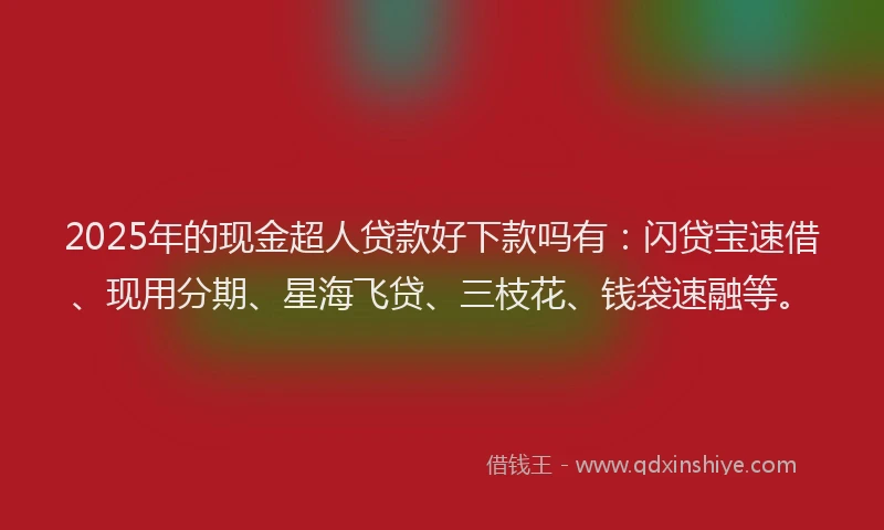 2025年的现金超人贷款好下款吗有：闪贷宝速借、现用分期、星海飞贷、三枝花、钱袋速融等。