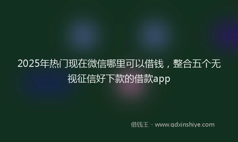 2025年热门现在微信哪里可以借钱，整合五个无视征信好下款的借款app