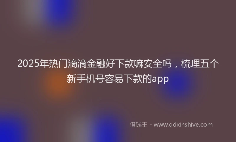 2025年热门滴滴金融好下款嘛安全吗，梳理五个新手机号容易下款的app