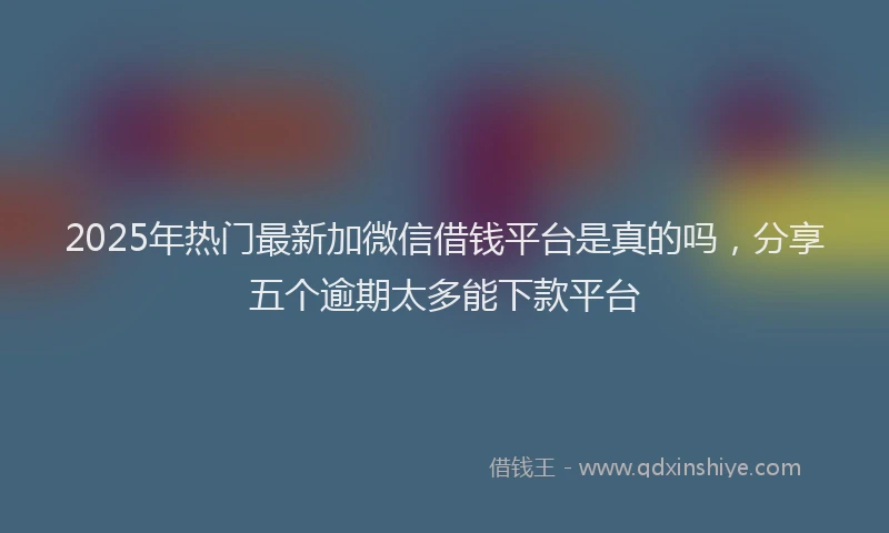 2025年热门最新加微信借钱平台是真的吗，分享五个逾期太多能下款平台