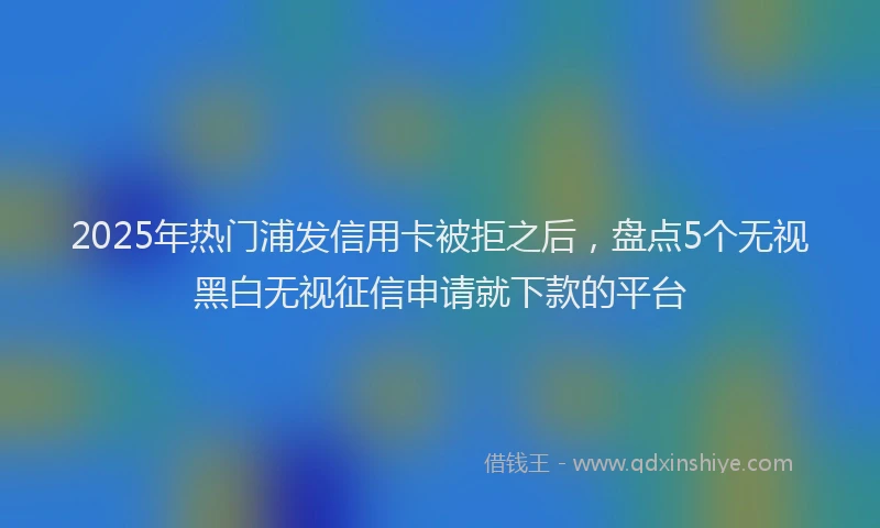2025年热门浦发信用卡被拒之后，盘点5个无视黑白无视征信申请就下款的平台