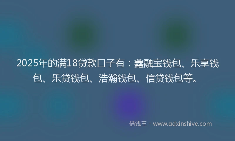 2025年的满18贷款口子有：鑫融宝钱包、乐享钱包、乐贷钱包、浩瀚钱包、信贷钱包等。