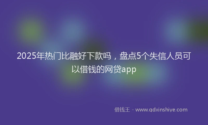2025年热门比融好下款吗，盘点5个失信人员可以借钱的网贷app