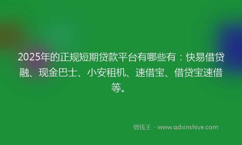 2025年的正规短期贷款平台有哪些有：快易借贷融、现金巴士、小安租机、速借宝、借贷宝速借等。