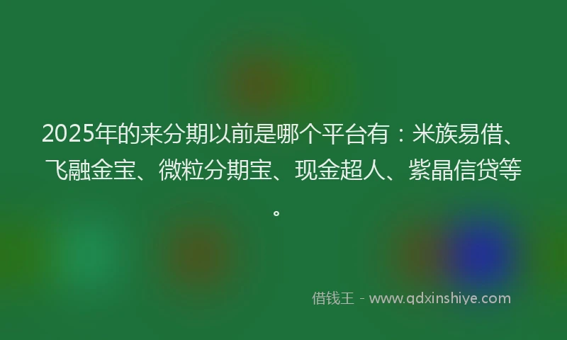 2025年的来分期以前是哪个平台有：米族易借、飞融金宝、微粒分期宝、现金超人、紫晶信贷等。