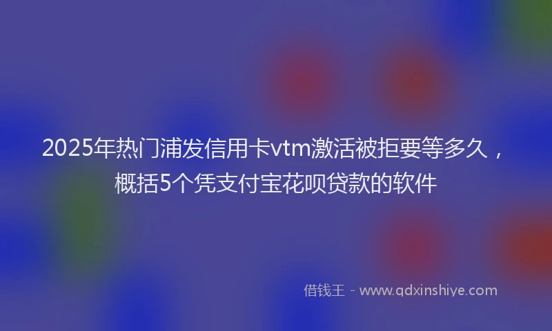 2025年热门浦发信用卡vtm激活被拒要等多久，概括5个凭支付宝花呗贷款的软件
