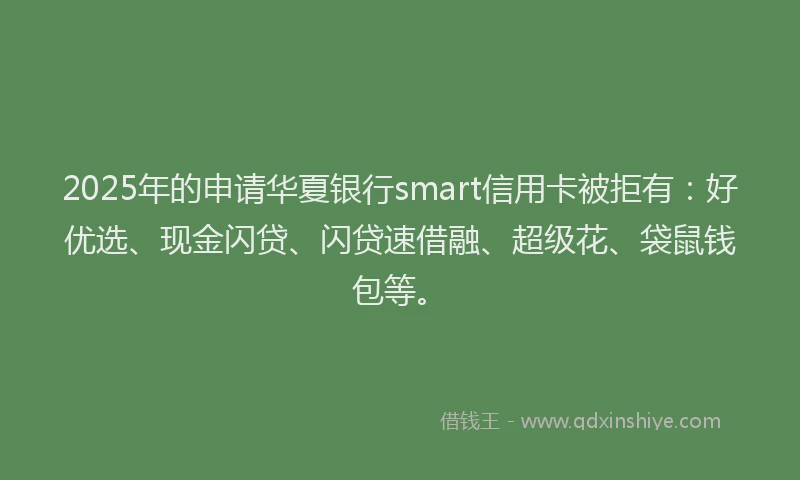 2025年的申请华夏银行smart信用卡被拒有：好优选、现金闪贷、闪贷速借融、超级花、袋鼠钱包等。