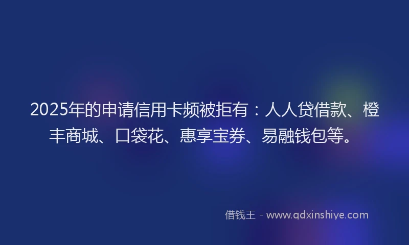 2025年的申请信用卡频被拒有：人人贷借款、橙丰商城、口袋花、惠享宝券、易融钱包等。
