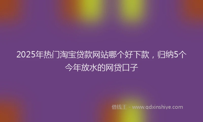 2025年热门淘宝贷款网站哪个好下款，归纳5个今年放水的网贷口子