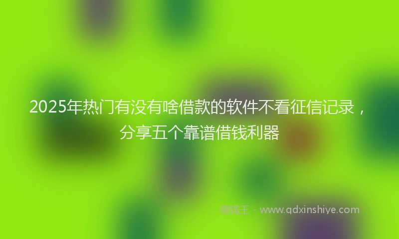 2025年热门有没有啥借款的软件不看征信记录，分享五个靠谱借钱利器