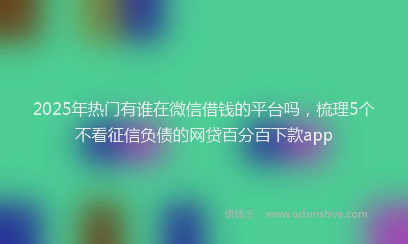 2025年热门有谁在微信借钱的平台吗，梳理5个不看征信负债的网贷百分百下款app