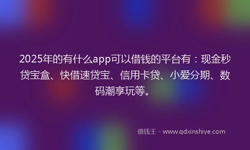 2025年的有什么app可以借钱的平台有：现金秒贷宝盒、快借速贷宝、信用卡贷、小爱分期、数码潮享玩等。