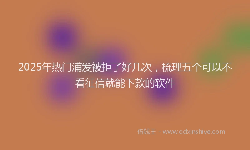 2025年热门浦发被拒了好几次，梳理五个可以不看征信就能下款的软件