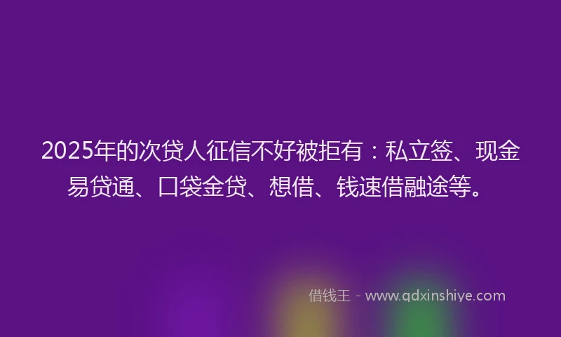2025年的次贷人征信不好被拒有：私立签、现金易贷通、口袋金贷、想借、钱速借融途等。