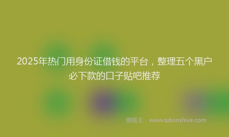 2025年热门用身份证借钱的平台，整理五个黑户必下款的口子贴吧推荐
