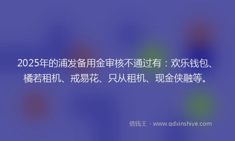 2025年的浦发备用金审核不通过有：欢乐钱包、橘若租机、戒易花、只从租机、现金侠融等。