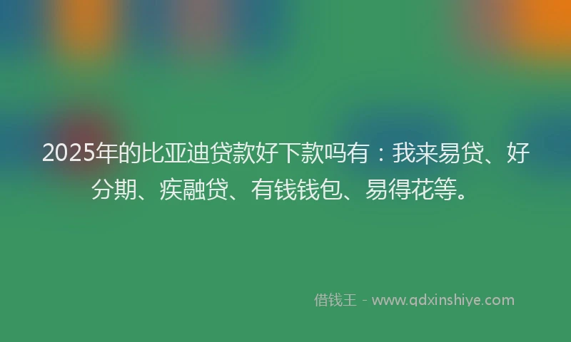 2025年的比亚迪贷款好下款吗有：我来易贷、好分期、疾融贷、有钱钱包、易得花等。