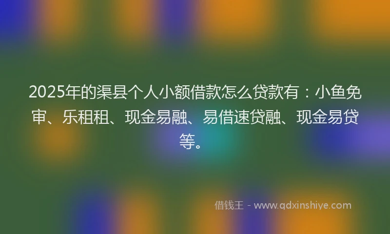 2025年的渠县个人小额借款怎么贷款有：小鱼免审、乐租租、现金易融、易借速贷融、现金易贷等。