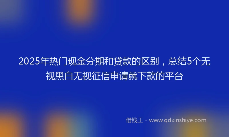 2025年热门现金分期和贷款的区别，总结5个无视黑白无视征信申请就下款的平台