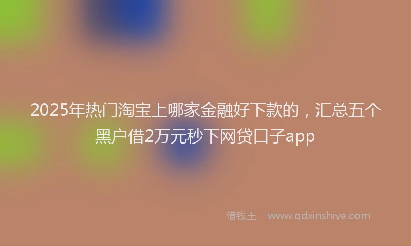2025年热门淘宝上哪家金融好下款的，汇总五个黑户借2万元秒下网贷口子app