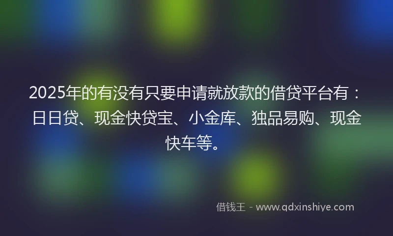 2025年的有没有只要申请就放款的借贷平台有：日日贷、现金快贷宝、小金库、独品易购、现金快车等。