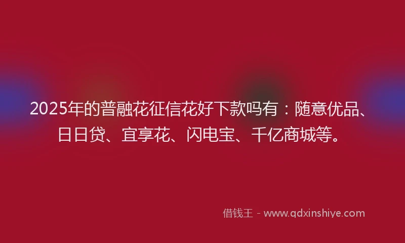 2025年的普融花征信花好下款吗有：随意优品、日日贷、宜享花、闪电宝、千亿商城等。