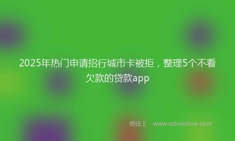 2025年热门申请招行城市卡被拒，整理5个不看欠款的贷款app