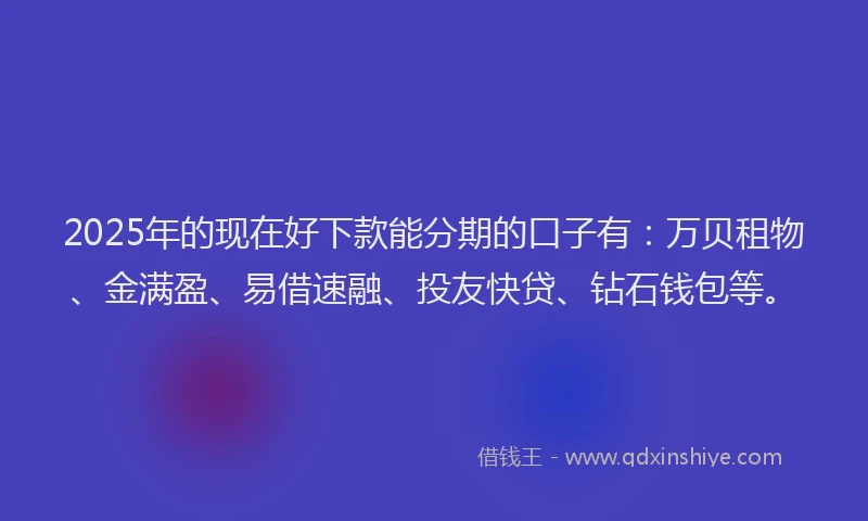 2025年的现在好下款能分期的口子有：万贝租物、金满盈、易借速融、投友快贷、钻石钱包等。