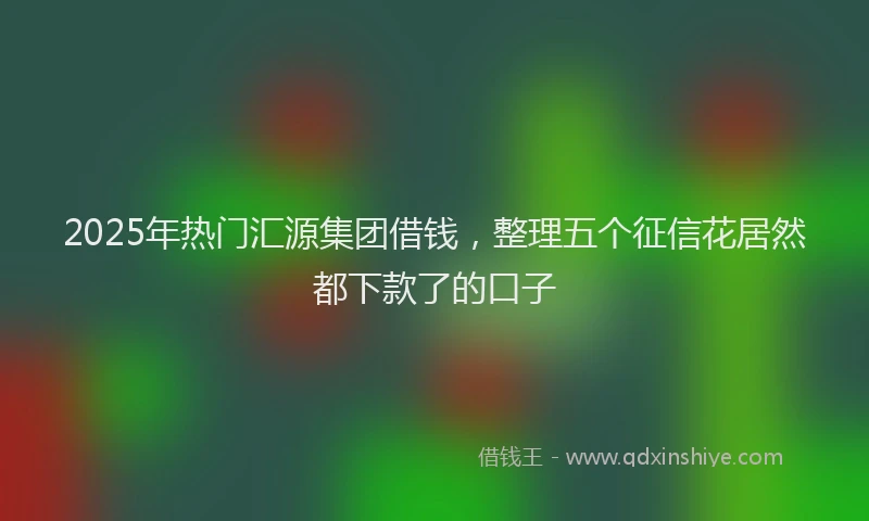 2025年热门汇源集团借钱，整理五个征信花居然都下款了的口子