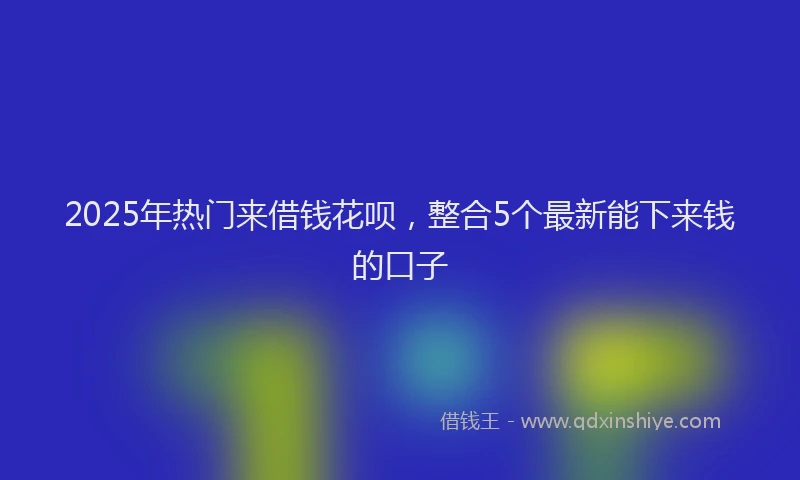 2025年热门来借钱花呗，整合5个最新能下来钱的口子