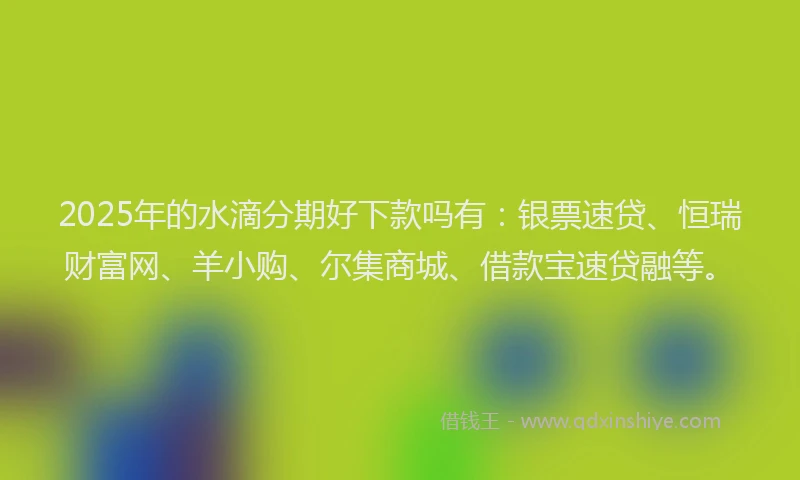 2025年的水滴分期好下款吗有：银票速贷、恒瑞财富网、羊小购、尔集商城、借款宝速贷融等。