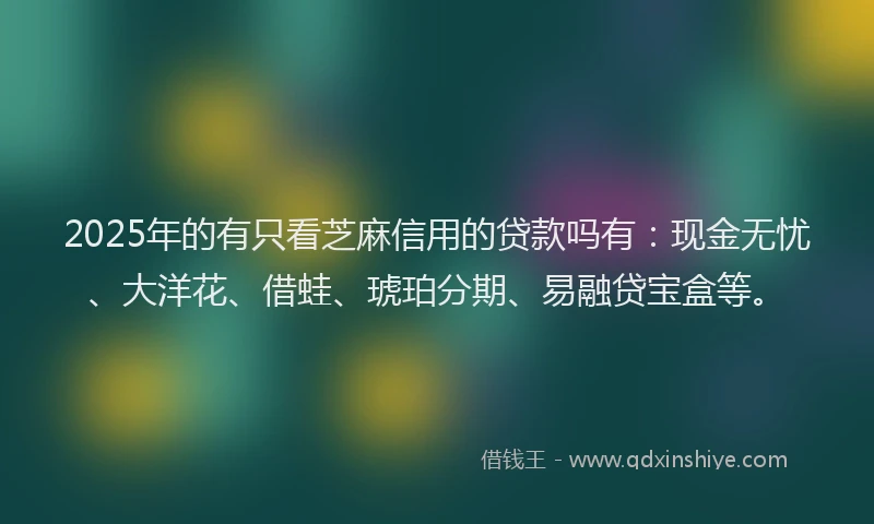 2025年的有只看芝麻信用的贷款吗有：现金无忧、大洋花、借蛙、琥珀分期、易融贷宝盒等。