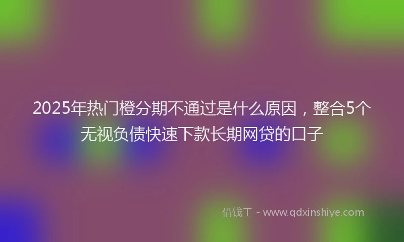 2025年热门橙分期不通过是什么原因，整合5个无视负债快速下款长期网贷的口子