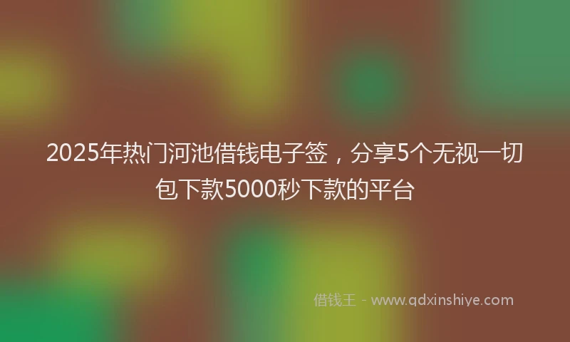 2025年热门河池借钱电子签，分享5个无视一切包下款5000秒下款的平台